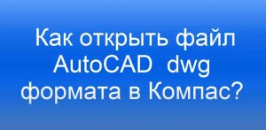 Как перевести файлы из AutoCAD в Компас?